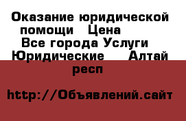 Оказание юридической помощи › Цена ­ 500 - Все города Услуги » Юридические   . Алтай респ.